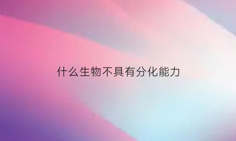 什么生物不具有分化能力(什么细胞不可以分化)