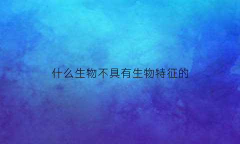 什么生物不具有生物特征的(有哪些东西不是生物)