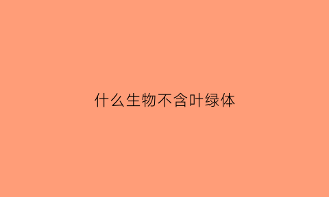 什么生物不含叶绿体(不含叶绿体的绿色植物)