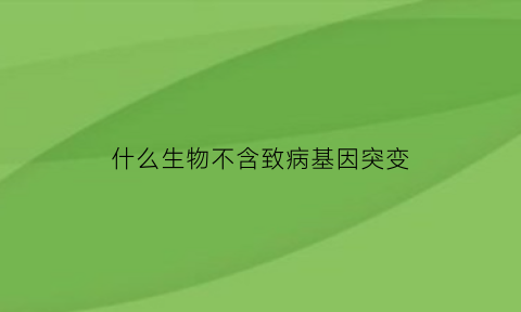 什么生物不含致病基因突变(不含致病基因的个体能不能患遗传病)