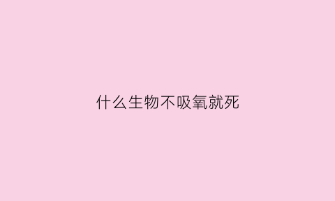 什么生物不吸氧就死(什么生物不吸氧就死了呢)