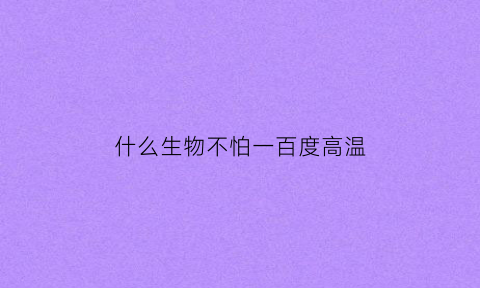 什么生物不怕一百度高温(不怕高温的生物)