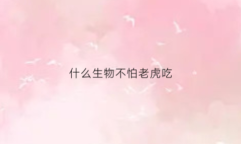 什么生物不怕老虎吃(什么动物不怕老虎)