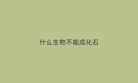 什么生物不能成化石(什么不容易成为化石)
