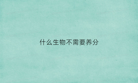 什么生物不需要养分(什么动植物不需要氧气)