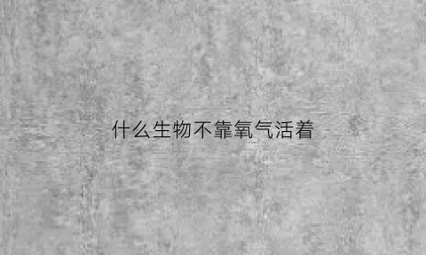 什么生物不靠氧气活着(不靠氧气生存的动物)