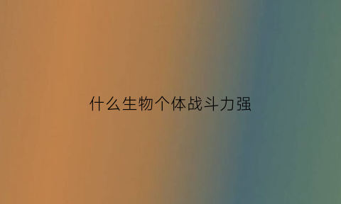 什么生物个体战斗力强(哪种生物最厉害)