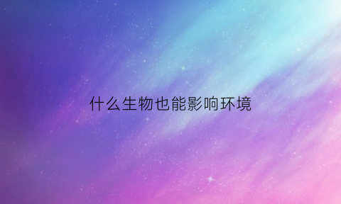 什么生物也能影响环境(环境中什么因素会影响生物的生存)