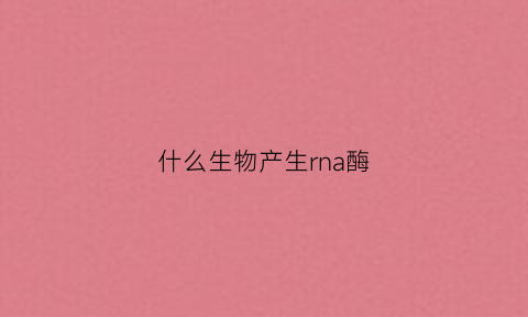 什么生物产生rna酶(高中生物哪些酶是rna)