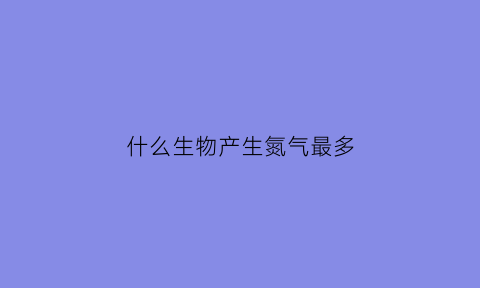 什么生物产生氮气最多(哪些东西可以产生氮肥)