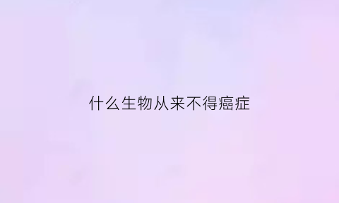 什么生物从来不得癌症(什么生物不会生病)