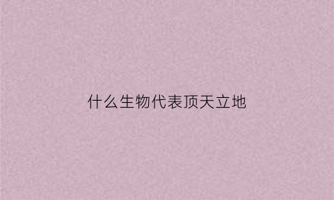 什么生物代表顶天立地(十二生肖中哪个动物是顶天立地)