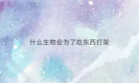 什么生物会为了吃东西打架(什么生物会为了吃东西打架而死)