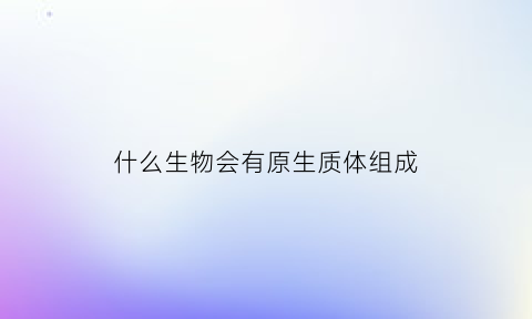 什么生物会有原生质体组成(生物中的原生质体是什么)