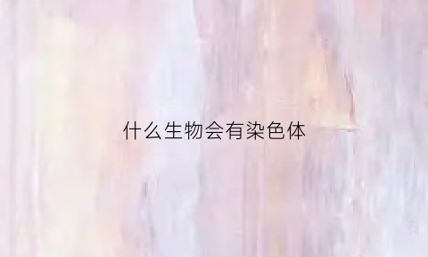 什么生物会有染色体(什么生物会有染色体异常)