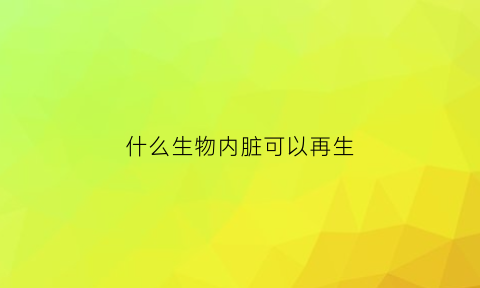 什么生物内脏可以再生(哪些器官能再生)