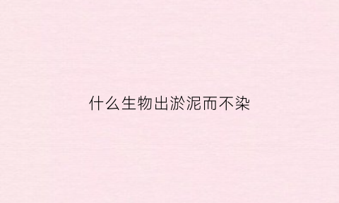 什么生物出淤泥而不染(出什么淤泥而不染下一句)
