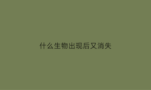 什么生物出现后又消失(当一种生物消失以后其他生物会发生什么变化)