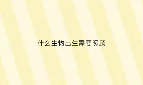什么生物出生需要照顾(什么生物的生活需要营养)