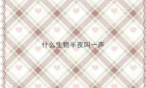 什么生物半夜叫一声(深夜什么动物会叫)
