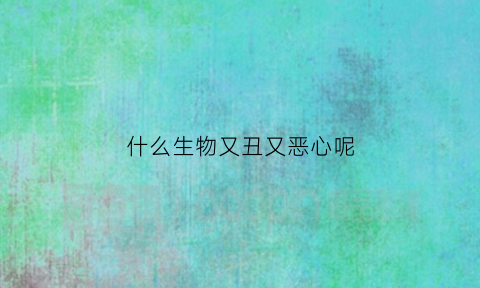 什么生物又丑又恶心呢(什么生物最丑)