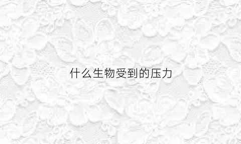 什么生物受到的压力(受到压力的物体会发生什么)