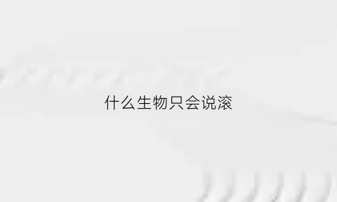 什么生物只会说滚(什么动物会滚打一生肖)