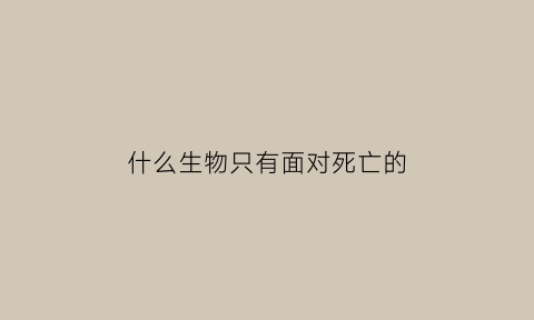 什么生物只有面对死亡的(只有面临死亡才会懂得生存的真谛)