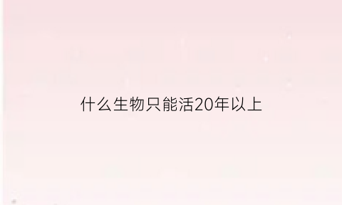 什么生物只能活20年以上(能活20年的动物)