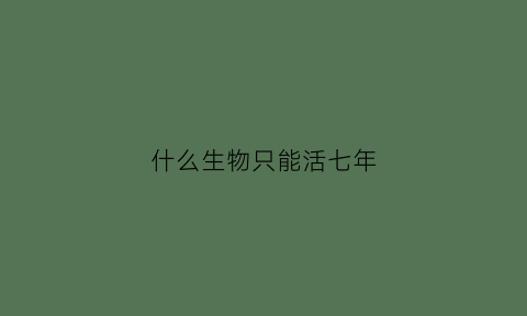 什么生物只能活七年(什么生物可以活几百年)