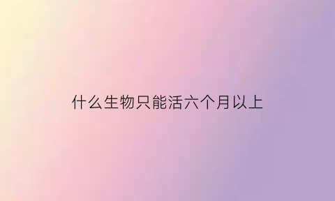 什么生物只能活六个月以上(什么生物可以活多久)