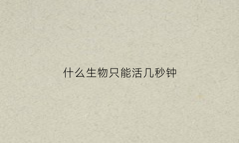 什么生物只能活几秒钟(什么生物只能活几秒钟呢)