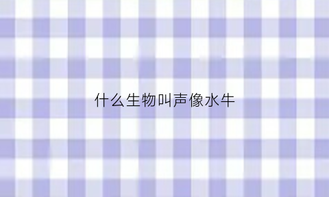 什么生物叫声像水牛(什么动物像牛叫)