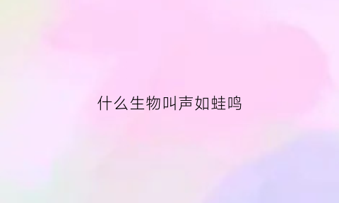 什么生物叫声如蛙鸣(什么动物声音是鸣呜呜呜)