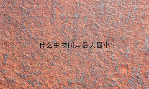 什么生物叫声最大最小(叫声最大的动物生肖)