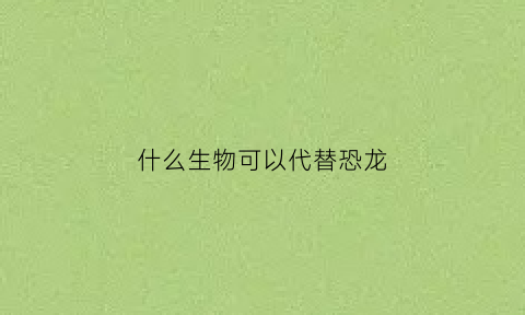 什么生物可以代替恐龙(除了恐龙还有)