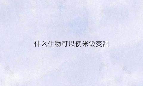 什么生物可以使米饭变甜(米饭中有一种什么东西可以在我们咀嚼的时候发生变化)