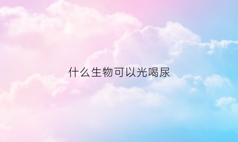 什么生物可以光喝尿(什么动物喝自己的尿)