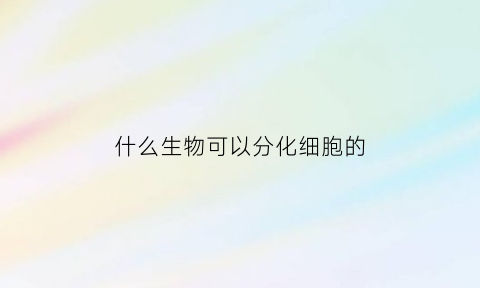 什么生物可以分化细胞的(什么生物可以分化细胞的细胞核)