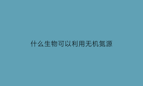 什么生物可以利用无机氮源(无机氮都可以作为微生物的氮源)