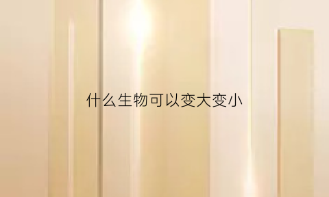 什么生物可以变大变小(什么东西可以让生物变异)