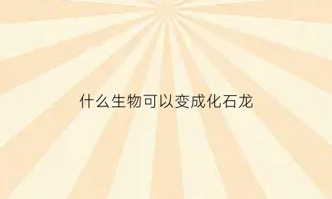 什么生物可以变成化石龙(什么生物可以变成化石龙呢)