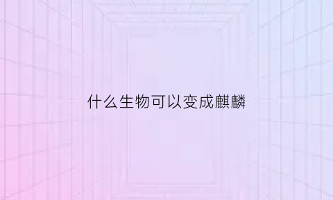 什么生物可以变成麒麟(什么生肖可以变麒麟)