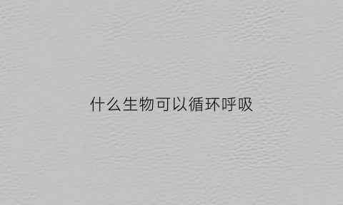 什么生物可以循环呼吸(什么生物可以进行呼吸)