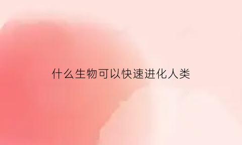 什么生物可以快速进化人类(生物进化速度最快的是什么时代)