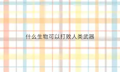 什么生物可以打败人类武器(什么动物能打败人类)