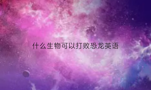 什么生物可以打败恐龙英语(什么生物可以打败恐龙英语)