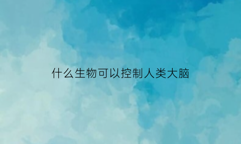 什么生物可以控制人类大脑(什么可以控制生物体什么的性状)