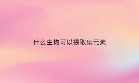 什么生物可以提取碘元素(什么可用于提取碘水中的碘单质)