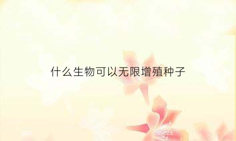 什么生物可以无限增殖种子(什么生物可以无限生长)